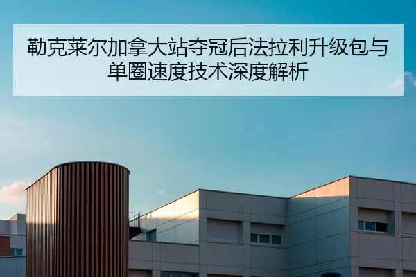 勒克莱尔加拿大站夺冠后法拉利升级包与单圈速度技术深度解析