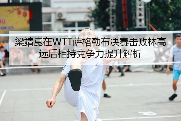 梁靖崑在WTT萨格勒布决赛击败林高远后相持竞争力提升解析