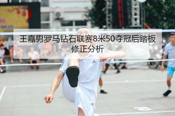 王嘉男罗马钻石联赛8米50夺冠后踏板修正分析