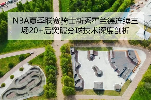 NBA夏季联赛骑士新秀霍兰德连续三场20+后突破分球技术深度剖析
